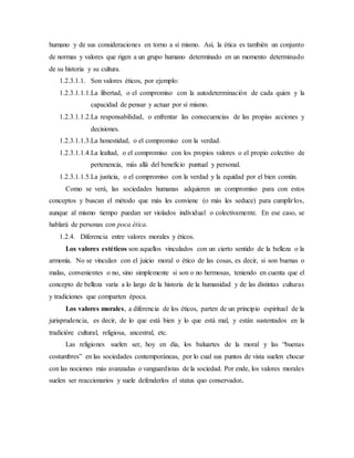 humano y de sus consideraciones en torno a sí mismo. Así, la ética es también un conjunto
de normas y valores que rigen a un grupo humano determinado en un momento determinado
de su historia y su cultura.
1.2.3.1.1. Son valores éticos, por ejemplo:
1.2.3.1.1.1.La libertad, o el compromiso con la autodeterminación de cada quien y la
capacidad de pensar y actuar por sí mismo.
1.2.3.1.1.2.La responsabilidad, o enfrentar las consecuencias de las propias acciones y
decisiones.
1.2.3.1.1.3.La honestidad, o el compromiso con la verdad.
1.2.3.1.1.4.La lealtad, o el compromiso con los propios valores o el propio colectivo de
pertenencia, más allá del beneficio puntual y personal.
1.2.3.1.1.5.La justicia, o el compromiso con la verdad y la equidad por el bien común.
Como se verá, las sociedades humanas adquieren un compromiso para con estos
conceptos y buscan el método que más les conviene (o más les seduce) para cumplirlos,
aunque al mismo tiempo puedan ser violados individual o colectivamente. En ese caso, se
hablará de personas con poca ética.
1.2.4. Diferencia entre valores morales y éticos.
Los valores estéticos son aquellos vinculados con un cierto sentido de la belleza o la
armonía. No se vinculan con el juicio moral o ético de las cosas, es decir, si son buenas o
malas, convenientes o no, sino simplemente si son o no hermosas, teniendo en cuenta que el
concepto de belleza varía a lo largo de la historia de la humanidad y de las distintas culturas
y tradiciones que comparten época.
Los valores morales, a diferencia de los éticos, parten de un principio espiritual de la
jurisprudencia, es decir, de lo que está bien y lo que está mal, y están sustentados en la
tradición: cultural, religiosa, ancestral, etc.
Las religiones suelen ser, hoy en día, los baluartes de la moral y las “buenas
costumbres” en las sociedades contemporáneas, por lo cual sus puntos de vista suelen chocar
con las nociones más avanzadas o vanguardistas de la sociedad. Por ende, los valores morales
suelen ser reaccionarios y suele defenderlos el status quo conservador.
 