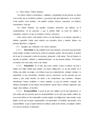 1.3. Otros valores: Valores humanos
Los valores refieren características, cualidades y propiedades de una persona, un objeto
o una acción que se consideran positivas o que poseen una gran importancia en su contexto.
Como muchos otros términos, esta palabra contiene diversas acepciones con distintas
características cada una.
Los valores humanos son aquellos conceptos universales que influyen en el
comportamiento de las personas, y que se pueden hallar en todas las culturas y
sociedades, respecto a lo que se considera correcto e incorrecto.
Estos valores tienen como función elevar a la vida humana en su máxima expresión y
máxima capacidad. Suelen tener relación con conceptos éticos y morales, incluso con
posturas filosóficas y religiosas.
1.3.1. Ejemplos que conforman a los valores humanos.
1.3.1.1. Honestidad. Es una cualidad de los seres humanos en la que la persona decide
actuar siempre tomando como base la verdad y la auténtica justicia. De esta manera, le tendría
dar lo que le corresponde a todas las personas, incluyendo a ella misma. Para ser honesto se
necesita ser genuino, auténtico y, fundamentalmente, ser una persona objetiva. Ser honesto
es respetar a los otros tanto como a uno mismo.
1.3.1.2. Puntualidad. Es el valor que ocurre cuando se hace el esfuerzo de estar a
tiempo en el lugar debido para cumplir con ciertas obligaciones, ya sea una reunión en el
trabajo, una salida con amigos o un trabajo al que nos comprometimos entregar a tiempo. La
puntualidad es una característica elemental para la convivencia con las personas que nos
rodean y para poder alcanzar las metas y los compromisos que asumimos. Siempre
obtendremos buenos resultados si somos puntuales ya que nos permite conseguir más
trabajos, desempeñar de una manera más productiva nuestro labor y además, lograremos que
tengan más confianza en nosotros.
1.3.1.3. Responsabilidad. A pesar de que esta cualidad sea de vital importancia, es
más común que las personas noten la irresponsabilidad en los otros que cuando realizan las
cosas como deben ser. Ser responsable es poder cumplir con obligaciones tanto morales como
legales con las que se hayan comprometido con anterioridad. El resultado más positivo de la
responsabilidad es que se puede obtener la confianza plena de los demás, en cualquier ámbito
en el que las personas se relacionan.
 