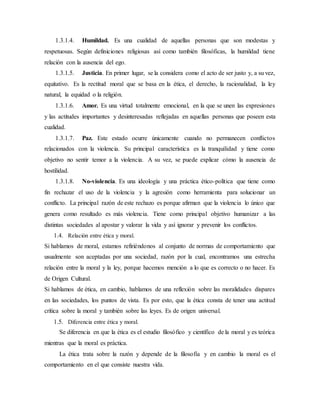 1.3.1.4. Humildad. Es una cualidad de aquellas personas que son modestas y
respetuosas. Según definiciones religiosas así como también filosóficas, la humildad tiene
relación con la ausencia del ego.
1.3.1.5. Justicia. En primer lugar, se la considera como el acto de ser justo y, a su vez,
equitativo. Es la rectitud moral que se basa en la ética, el derecho, la racionalidad, la ley
natural, la equidad o la religión.
1.3.1.6. Amor. Es una virtud totalmente emocional, en la que se unen las expresiones
y las actitudes importantes y desinteresadas reflejadas en aquellas personas que poseen esta
cualidad.
1.3.1.7. Paz. Este estado ocurre únicamente cuando no permanecen conflictos
relacionados con la violencia. Su principal característica es la tranquilidad y tiene como
objetivo no sentir temor a la violencia. A su vez, se puede explicar cómo la ausencia de
hostilidad.
1.3.1.8. No-violencia. Es una ideología y una práctica ético-política que tiene como
fin rechazar el uso de la violencia y la agresión como herramienta para solucionar un
conflicto. La principal razón de este rechazo es porque afirman que la violencia lo único que
genera como resultado es más violencia. Tiene como principal objetivo humanizar a las
distintas sociedades al apostar y valorar la vida y así ignorar y prevenir los conflictos.
1.4. Relación entre ética y moral.
Si hablamos de moral, estamos refiriéndonos al conjunto de normas de comportamiento que
usualmente son aceptadas por una sociedad, razón por la cual, encontramos una estrecha
relación entre la moral y la ley, porque hacemos mención a lo que es correcto o no hacer. Es
de Origen Cultural.
Si hablamos de ética, en cambio, hablamos de una reflexión sobre las moralidades dispares
en las sociedades, los puntos de vista. Es por esto, que la ética consta de tener una actitud
crítica sobre la moral y también sobre las leyes. Es de origen universal.
1.5. Diferencia entre ética y moral.
Se diferencia en que la ética es el estudio filosófico y científico de la moral y es teórica
mientras que la moral es práctica.
La ética trata sobre la razón y depende de la filosofía y en cambio la moral es el
comportamiento en el que consiste nuestra vida.
 