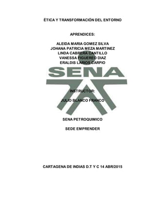 ÉTICA Y TRANSFORMACIÓN DEL ENTORNO
APRENDICES:
ALEIDA MARIA GOMEZ SILVA
JOHANA PATRICIA MEZA MARTINEZ
LINDA CABRERA CANTILLO
VANESSA FIGUEREO DIAZ
ERALDIS LARIOS CARPIO
INSTRUCTOR:
JULIO BLANCO FRANCO
SENA PETROQUIMICO
SEDE EMPRENDER
CARTAGENA DE INDIAS D.T Y C 14 ABR/2015
 