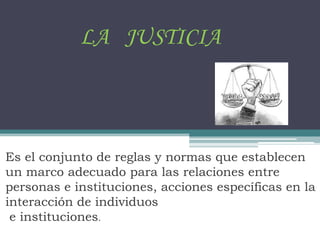 LA JUSTICIA
Es el conjunto de reglas y normas que establecen
un marco adecuado para las relaciones entre
personas e instituciones, acciones específicas en la
interacción de individuos
e instituciones.
 