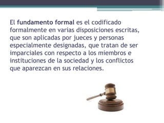 El fundamento formal es el codificado
formalmente en varias disposiciones escritas,
que son aplicadas por jueces y personas
especialmente designadas, que tratan de ser
imparciales con respecto a los miembros e
instituciones de la sociedad y los conflictos
que aparezcan en sus relaciones.