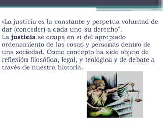 «La justicia es la constante y perpetua voluntad de
dar (conceder) a cada uno su derecho".
La justicia se ocupa en sí del apropiado
ordenamiento de las cosas y personas dentro de
una sociedad. Como concepto ha sido objeto de
reflexión filosófica, legal, y teológica y de debate a
través de nuestra historia.