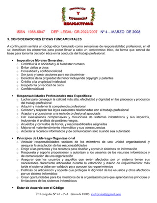 ISSN 1988-6047

DEP. LEGAL: GR 2922/2007 Nº 4 – MARZO DE 2008

3. CONSIDERACIONES ÉTICAS FUNDAMENTALES
A continuación se lista un código ético formulado como sentencias de responsabilidad profesional, en él
se identifican los elementos para poder llevar a cabo un compromiso ético, de forma que servirá de
base para tomar la decisión ética en la conducta del trabajo profesional.
Imperativos Morales Generales:
o Contribuir a la sociedad y al bienestar humano
o Evitar daños a otros
o Honestidad y confidencialidad
o Ser justo y tomar acciones para no discriminar
o Derechos de la propiedad de honor incluyendo copyright y patentes
o Crédito a la propiedad intelectual
o Respetar la privacidad de otros
o Confidencialidad
Responsabilidades Profesionales más Específicas:
o Luchar para conseguir la calidad más alta, efectividad y dignidad en los procesos y productos
del trabajo profesional
o Adquirir y mantener la competencia profesional
o Conocer y respetar las leyes existentes relacionadas con el trabajo profesional
o Aceptar y proporcionar una revisión profesional apropiada
o Dar evaluaciones comprensivas y minuciosas de sistemas informáticos y sus impactos,
incluyendo el análisis de posibles riesgos.
o Acuerdos y contratos de honor, y responsabilidades asignadas
o Mejorar el malentendimiento informático y sus consecuencias
o Acceder a recursos informáticos y de comunicación solo cuando sea autorizado
Principios de Liderazgo Organizacional
o Articular responsabilidades sociales de los miembros de una unidad organizacional y
asegurar la aceptación de las responsabilidades
o Dirigir a las personas y los recursos para diseñar y construir sistemas de información
o Respuesta y soporte proporcionan y autorizan a los usuarios de los recursos informáticos y
de comunicación de una organización
o Asegurar que los usuarios y aquellos que serán afectados por un sistema tienen sus
necesidades claramente articuladas durante la valoración y diseño de requerimientos; más
tarde el sistema debe ser validado para conocer los requerimientos
o Políticas de articulación y soporte que protegen la dignidad de los usuarios y otros afectados
por un sistema informático
o Crear oportunidades para los miembros de la organización para que aprendan los principios y
limitaciones de los sistemas informáticos
Estar de Acuerdo con el Código
C/ Recogidas Nº 45 - 6º-A Granada 18005 csifrevistad@gmail.com

 