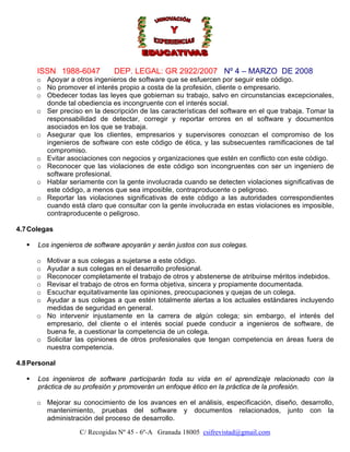 ISSN 1988-6047

DEP. LEGAL: GR 2922/2007 Nº 4 – MARZO DE 2008

o Apoyar a otros ingenieros de software que se esfuercen por seguir este código.
o No promover el interés propio a costa de la profesión, cliente o empresario.
o Obedecer todas las leyes que gobiernan su trabajo, salvo en circunstancias excepcionales,
donde tal obediencia es incongruente con el interés social.
o Ser preciso en la descripción de las características del software en el que trabaja. Tomar la
responsabilidad de detectar, corregir y reportar errores en el software y documentos
asociados en los que se trabaja.
o Asegurar que los clientes, empresarios y supervisores conozcan el compromiso de los
ingenieros de software con este código de ética, y las subsecuentes ramificaciones de tal
compromiso.
o Evitar asociaciones con negocios y organizaciones que estén en conflicto con este código.
o Reconocer que las violaciones de este código son incongruentes con ser un ingeniero de
software profesional.
o Hablar seriamente con la gente involucrada cuando se detecten violaciones significativas de
este código, a menos que sea imposible, contraproducente o peligroso.
o Reportar las violaciones significativas de este código a las autoridades correspondientes
cuando está claro que consultar con la gente involucrada en estas violaciones es imposible,
contraproducente o peligroso.
4.7 Colegas
Los ingenieros de software apoyarán y serán justos con sus colegas.
Motivar a sus colegas a sujetarse a este código.
Ayudar a sus colegas en el desarrollo profesional.
Reconocer completamente el trabajo de otros y abstenerse de atribuirse méritos indebidos.
Revisar el trabajo de otros en forma objetiva, sincera y propiamente documentada.
Escuchar equitativamente las opiniones, preocupaciones y quejas de un colega.
Ayudar a sus colegas a que estén totalmente alertas a los actuales estándares incluyendo
medidas de seguridad en general.
o No intervenir injustamente en la carrera de algún colega; sin embargo, el interés del
empresario, del cliente o el interés social puede conducir a ingenieros de software, de
buena fe, a cuestionar la competencia de un colega.
o Solicitar las opiniones de otros profesionales que tengan competencia en áreas fuera de
nuestra competencia.
o
o
o
o
o
o

4.8 Personal
Los ingenieros de software participarán toda su vida en el aprendizaje relacionado con la
práctica de su profesión y promoverán un enfoque ético en la práctica de la profesión.
o Mejorar su conocimiento de los avances en el análisis, especificación, diseño, desarrollo,
mantenimiento, pruebas del software y documentos relacionados, junto con la
administración del proceso de desarrollo.
C/ Recogidas Nº 45 - 6º-A Granada 18005 csifrevistad@gmail.com

 