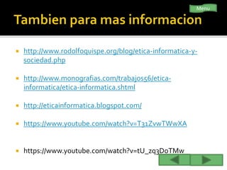  http://www.rodolfoquispe.org/blog/etica-informatica-y-
sociedad.php
 http://www.monografias.com/trabajos56/etica-
informatica/etica-informatica.shtml
 http://eticainformatica.blogspot.com/
 https://www.youtube.com/watch?v=T31ZvwTWwXA
 https://www.youtube.com/watch?v=tU_zq3DoTMw
Menu
 