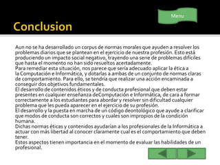 Aun no se ha desarrollado un corpus de normas morales que ayuden a resolver los
problemas diarios que se plantean en el ejercicio de nuestra profesión. Esto está
produciendo un impacto social negativo, trayendo una serie de problemas difíciles
que hasta el momento no han sido resueltos acertadamente.
Para remediar esta situación, nos parece que sería adecuado aplicar la ética a
la Computación e Informática, y dotarlas a ambas de un conjunto de normas claras
de comportamiento. Para ello, se tendría que realizar una acción encaminada a
conseguir dos objetivos fundamentales.
El desarrollo de contenidos éticos y de conducta profesional que deben estar
presentes en cualquier enseñanza deComputación e Informática, de cara a formar
correctamente a los estudiantes para abordar y resolver sin dificultad cualquier
problema que les pueda aparecer en el ejercicio de su profesión.
El desarrollo y la puesta en marcha de un código deontológico que ayude a clarificar
que modos de conducta son correctos y cuales son impropios de la condición
humana.
Dichas normas éticas y contenidos ayudarían a los profesionales de la Informática a
actuar con más libertad al conocer claramente cual es el comportamiento que deben
tener.
Estos aspectos tienen importancia en el momento de evaluar las habilidades de un
profesional.
Menu
 