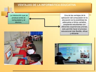 VENTAJAS DE LA INFORMÁTICA EDUCATIVA
La interacción que se
produce entre el
computador y el
alumno.
Una de las ventajas de la
aplicación del computador en la
educación es la posibilidad de
adecuarse a ritmos variados,
aceptando estudiantes con
diferentes experiencias previas;
esto permite hacer el proceso
educacional más flexible, eficaz
y eficiente.
 