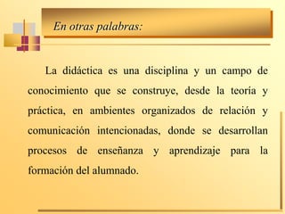 En otras palabras:
La didáctica es una disciplina y un campo de
conocimiento que se construye, desde la teoría y
práctica, en ambientes organizados de relación y
comunicación intencionadas, donde se desarrollan
procesos de enseñanza y aprendizaje para la
formación del alumnado.
 