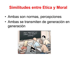 Similitudes entre Etica y Moral
• Ambas son normas, percepciones
• Ambas se transmiten de generación en
generación
 
