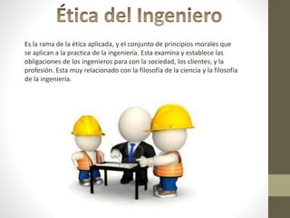 Es la rama de la ética aplicada, y el conjunto de principios morales que
se aplican a la practica de la ingeniería. Esta examina y establece las
obligaciones de los ingenieros para con la sociedad, los clientes, y la
profesión. Esta muy relacionado con la filosofía de la ciencia y la filosofía
de la ingeniería.
 