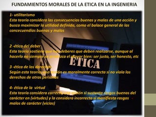 FUNDAMIENTOS MORALES DE LA ETICA EN LA INGENIERIA
1- utilitarismo
Esta teoría considera las consecuencias buenas y malas de una acción y
busca maximizar la utilidad definida, como el balace general de las
concecuendias buenas y malas
2 -ética del deber
Esta teoría sostiene que hay deberes que deben realizarse, aunque al
hacerlo no siempre se produzca el mayor bien: ser justo, ser honesto, etc
3 -ética de los derechos
Según esta teoría, una acción es moralmente correcta si no viola los
derechos de otras personas
4- ética de la virtud
Esta teoría considera correcta una acción si sustenta rasgos buenos del
carácter en (virtudes) y la considera incorrecta si manifiesta rasgos
malos de carácter (vicios)
 