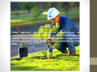 Conclusión
Como ingenieros debemos buscar la implementación de
aseguramiento de la calidad, en cuanto el ámbito interno como el
externo, además generar concia en ambos ámbitos y asegurarnos
en el cumplimientos de las normas de calidad establecida en la ISO
9000.
 