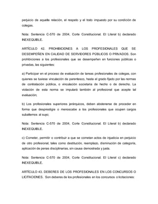 perjuicio de aquella relación, el respeto y el trato impuesto por su condición de
colegas.
Nota: Sentencia C-570 de 2004, Corte Constitucional. El Literal b) declarado
INEXEQUIBLE.
ARTÍCULO 42. PROHIBICIONES A LOS PROFESIONALES QUE SE
DESEMPEÑEN EN CALIDAD DE SERVIDORES PÚBLICOS O PRIVADOS. Son
prohibiciones a los profesionales que se desempeñen en funciones públicas o
privadas, las siguientes:
a) Participar en el proceso de evaluación de tareas profesionales de colegas, con
quienes se tuviese vinculación de parentesco, hasta el grado fijado por las normas
de contratación pública, o vinculación societaria de hecho o de derecho. La
violación de esta norma se imputará también al profesional que acepte tal
evaluación;
b) Los profesionales superiores jerárquicos, deben abstenerse de proceder en
forma que desprestigie o menoscabe a los profesionales que ocupen cargos
subalternos al suyo;
Nota: Sentencia C-570 de 2004, Corte Constitucional. El Literal b) declarado
INEXEQUIBLE.
c) Cometer, permitir o contribuir a que se cometan actos de injusticia en perjuicio
de otro profesional, tales como destitución, reemplazo, disminución de categoría,
aplicación de penas disciplinarias, sin causa demostrada y justa.
Nota: Sentencia C-570 de 2004, Corte Constitucional. El Literal c) declarado
INEXEQUIBLE.
ARTÍCULO 43. DEBERES DE LOS PROFESIONALES EN LOS CONCURSOS O
LICITACIONES. Son deberes de los profesionales en los concursos o licitaciones:
 