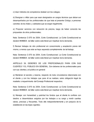 c) Usar métodos de competencia desleal con los colegas;
d) Designar o influir para que sean designados en cargos técnicos que deban ser
desempeñados por los profesionales de que trata el presente Código, a personas
carentes de los títulos y calidades que se exigen legalmente;
e) Proponer servicios con reducción de precios, luego de haber conocido las
propuestas de otros profesionales;
Nota: Sentencia C-570 de 2004, Corte Constitucional. La Corte Constitucional se
declaró INHIBIDA de fallar sobre este literal por ineptitud de la demanda.
f) Revisar trabajos de otro profesional sin conocimiento y aceptación previa del
mismo, a menos que este se haya separado completamente de tal trabajo.
Nota: Sentencia C-570 de 2004, Corte Constitucional. La Corte Constitucional se
declaró INHIBIDA de fallar sobre este literal por ineptitud de la demanda.
ARTÍCULO 39. DEBERES DE LOS PROFESIONALES PARA CON SUS
CLIENTES Y EL PÚBLICO EN GENERAL. Son deberes de los profesionales para
con sus clientes y el público en general:
a) Mantener el secreto y reserva, respecto de toda circunstancia relacionada con
el cliente y con los trabajos que para él se realizan, salvo obligación legal de
revelarla o requerimiento del Consejo Profesional respectivo;
Nota: Sentencia C-570 de 2004, Corte Constitucional. La Corte Constitucional se
declaró INHIBIDA de fallar sobre este literal por ineptitud de la demanda.
b) Manejar con honestidad y pulcritud los fondos que el cliente le confiare con
destino a desembolsos exigidos por los trabajos a su cargo y rendir cuentas
claras, precisas y frecuentes. Todo ello independientemente y sin perjuicio de lo
establecido en las leyes vigentes;
 