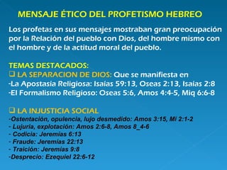 MENSAJE ÉTICO DEL PROFETISMO HEBREO Los profetas en sus mensajes mostraban gran preocupación  por la Relación del pueblo con Dios, del hombre mismo con  el hombre y de la actitud moral del pueblo. TEMAS DESTACADOS: LA SEPARACION DE DIOS:  Que se manifiesta en La Apostasía Religiosa: Isaías 59:13, Oseas 2:13, Isaías 2:8 El Formalismo Religioso: Oseas 5:6, Amos 4:4-5, Miq 6:6-8 LA INJUSTICIA SOCIAL Ostentación, opulencia, lujo desmedido: Amos 3:15, Mi 2:1-2 Lujuria, explotación: Amos 2:6-8, Amos 8_4-6 Codicia: Jeremías 6:13 Fraude: Jeremías 22:13 Traición: Jeremías 9:8 Desprecio: Ezequiel 22:6-12 