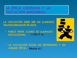 LA  ÉTICA  CRISTIANA  Y  LA  VOCACIÓN MINISTERIAL. LA  VOCACIÓN  DEBE  SER  UN  LLAMADO TRANSFORMADOR DE DIOS. PABLO  TENÍA  CLARO  SU  LLAMADO  VOCACIONAL.  1 COR. 9: 16. LA  VOCACIÓN  EXIGE  UN  TESTIMONIO  Y  UN  ANDAR  ÉTICO. Efesios 4:1. 