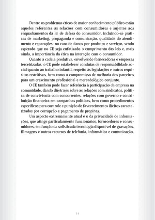 Dentre os problemas éticos de maior conhecimento público estão
aqueles referentes às relações com consumidores e sujeitos aos
enquadramentos da lei de defesa do consumidor, incluindo-se práti-
cas de marketing, propaganda e comunicação, qualidade do atendi-
mento e reparações, no caso de danos por produtos e serviços, sendo
esperado que no CE seja enfatizado o cumprimento das leis e, mais
ainda, a importância da ética na interação com o consumidor.
      Quanto à cadeia produtiva, envolvendo fornecedores e empresas
terceirizadas, o CE pode estabelecer condutas de responsabilidade so-
cial quanto ao trabalho infantil, respeito às legislações e outros requi-
sitos restritivos, bem como o compromisso de melhoria dos parceiros
para um crescimento profissional e mercadológico conjunto.
      O CE também pode fazer referência à participação da empresa na
comunidade, dando diretrizes sobre as relações com sindicatos, políti-
ca de convivência com concorrentes, relações com governo e contri-
buição financeira em campanhas políticas, bem como procedimentos
específicos para controle e punição de favorecimentos ilícitos caracte-
rizados por corrupção e pagamento de propinas.
      Um aspecto extremamente atual é o da privacidade de informa-
ções, que atinge particularmente funcionários, fornecedores e consu-
midores, em função da sofisticada tecnologia disponível de gravações,
filmagens e outros recursos de telefonia, informática e comunicação.




                                   14
 