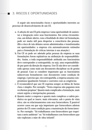 3. RISCOS E OPORTUNIDADES


     A seguir são mencionados riscos e oportunidades inerentes ao
processo de desenvolvimento de um CE.

  a. A adoção de um CE pela empresa é uma oportunidade de aumen-
     tar a integração entre seus funcionários. Em certas circunstân-
     cias, um debate aberto, com a finalidade de obter tal formulação,
     pode ser muito útil para despertar a consciência das pessoas.
     (Há o risco de tais debates serem administrados e transformados
     em oportunidades: a empresa cria automaticamente estímulos
     para a formulação de críticas internas à sua atuação.)
  b. Um CE só pode ser adotado pelas pessoas da empresa se suas
     formulações forem eqüitativas na atribuição de responsabilida-
     des. Assim, a toda responsabilidade atribuída aos funcionários
     deve corresponder a contrapartida, ou seja, uma responsabilida-
     de por parte da direção da empresa. Um CE não deve ser conside-
     rado apenas como mais um documento disciplinar ou de gestão
     de pessoal. Caso se considere importante que os funcionários
     subscrevam formalmente esse documento como condição de
     emprego, é preciso que, em contrapartida, a empresa assuma com-
     promissos igualmente formais e coerentes com as exigências.
  c. É recomendável que um CE exprima sempre as idéias de forma
     clara e simples. Por exemplo: “Nesta empresa não pagamos nem
     recebemos propinas”. Quanto mais complicada a formulação, mais
     estará sujeita a interpretações pessoais.
  d. Quanto maior a empresa e quanto mais complexa a cadeia pro-
     dutiva na qual se insere, mais relevantes, sob o ponto de vista
     ético, são os relacionamentos com seus fornecedores. É possível
     ocorrer casos em que seja importante que fornecedores adotem
     pontos do CE como condição para a manutenção do fornecimen-
     to. Por exemplo: “Só trabalhamos com fornecedores que respei-
     tam o meio ambiente” ou “Só trabalhamos com fornecedores que
     não exploram a mão-de-obra infantil”.


                                 15
 