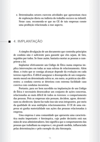 e. Determinados setores exercem atividades que apresentam risco
     de exploração direta ou indireta do trabalho escravo ou infantil.
     Nesse caso, recomenda-se que no CE de tais empresas conste
     uma proibição relacionada a esse aspecto.




4. IMPLANTAÇÃO


     A simples divulgação de um documento que contenha princípios
de conduta não é suficiente para garantir que eles sejam, de fato,
seguidos por todos. Se fosse assim, bastaria exortar as pessoas a cum-
prirem a lei.
     Implantar efetivamente um Código de Ética numa empresa im-
plica intervenções em todas as suas esferas de relacionamento. Além
disso, o êxito que se consiga alcançar depende da evolução em cada
terreno específico. É difícil assegurar o desempenho de um comporta-
mento moral em determinada esfera se, em outra, as práticas são dife-
rentes: a conduta correta se deteriora com extrema facilidade caso
conviva com condutas incorretas.
     Portanto, para ser bem sucedido na implantação de um Código
de Ética é necessário desencadear um conjunto de ações concretas,
relacionadas ao mais difícil de todos os terrenos: o comportamento
das pessoas. Pois as empresas não pensam, decidem, agem, determi-
nam ou obedecem. Quem faz tudo isso são seus integrantes, por meio
da qualidade de seus múltiplos relacionamentos. O CE de uma em-
presa só ganha materialidade nas ações das pessoas relacionadas à
empresa.
     Uma empresa é uma comunidade que apresenta uma caracterís-
tica muito importante: é hierárquica, cujo poder decisório está nas
mãos de seus administradores. Isto significa que o comportamento das
pessoas que trabalham na empresa é, em grande medida, influenciado
pelas determinações e pelo exemplo da alta hierarquia.


                                 16
 