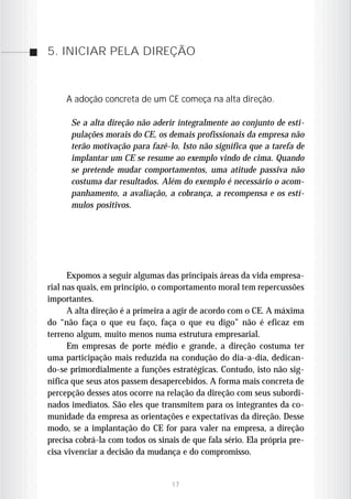 5. INICIAR PELA DIREÇÃO



     A adoção concreta de um CE começa na alta direção.

      Se a alta direção não aderir integralmente ao conjunto de esti-
      pulações morais do CE, os demais profissionais da empresa não
      terão motivação para fazê-lo. Isto não significa que a tarefa de
      implantar um CE se resume ao exemplo vindo de cima. Quando
      se pretende mudar comportamentos, uma atitude passiva não
      costuma dar resultados. Além do exemplo é necessário o acom-
      panhamento, a avaliação, a cobrança, a recompensa e os estí-
      mulos positivos.




      Expomos a seguir algumas das principais áreas da vida empresa-
rial nas quais, em princípio, o comportamento moral tem repercussões
importantes.
      A alta direção é a primeira a agir de acordo com o CE. A máxima
do “não faça o que eu faço, faça o que eu digo” não é eficaz em
terreno algum, muito menos numa estrutura empresarial.
      Em empresas de porte médio e grande, a direção costuma ter
uma participação mais reduzida na condução do dia-a-dia, dedican-
do-se primordialmente a funções estratégicas. Contudo, isto não sig-
nifica que seus atos passem desapercebidos. A forma mais concreta de
percepção desses atos ocorre na relação da direção com seus subordi-
nados imediatos. São eles que transmitem para os integrantes da co-
munidade da empresa as orientações e expectativas da direção. Desse
modo, se a implantação do CE for para valer na empresa, a direção
precisa cobrá-la com todos os sinais de que fala sério. Ela própria pre-
cisa vivenciar a decisão da mudança e do compromisso.


                                  17
 