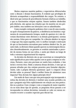 Muitas empresas mantêm padrões e expectativas diferenciados
entre a direção e demais funcionários. É evidente que privilégios de
diretoria acompanham a responsabilidade dos cargos. No entanto, o
ideal seria que normas de procedimento formais relativas ao trabalho,
a que os funcionários estejam sujeitos, fossem também obedecidas
pela diretoria, não apenas nas relações que ela mantém em seu pró-
prio âmbito, mas também nas interações com os subordinados.
      Como exemplo corriqueiro podemos citar o caso de uma reunião,
na qual o franqueamento da palavra, a obediência aos horários e regi-
mentos de encaminhamento (tempos, modo de apartear etc.) não de-
veriam discriminar entre diretores e os demais participantes: normas
são normas, feitas para ser cumpridas. Se a direção obedece às regras
e exige que elas sejam seguidas, este é o melhor exemplo e motivação
de que os funcionários necessitam para também obedecê-las. Se, por
outro lado, os diretores falam quando querem ou interrompem discus-
sões desordenadamente, os gerentes se sentirão autorizados a proce-
der da mesma forma em sua esfera, e assim por diante ao longo de
toda a estrutura organizacional da empresa.
      As decisões da diretoria são as que acarretam as conseqüências
mais significativas para todos aqueles com os quais a empresa se rela-
ciona. Portanto, esses atos precisam ser muito bem avaliados, e isso
inclui o terreno ético. Dada a natureza dessas decisões, é raro que as
pessoas afetadas por elas estejam presentes para formular objeções.
Assim, cabe à própria diretoria questionar: qual é o impacto dessa
decisão sobre as pessoas? Qual a melhor forma de minimizar esses
impactos? Esta decisão fere algum princípio ético?
      Um modo de fazer com que essa preocupação seja incorporada à
rotina das decisões de diretoria é instituir uma ocasião periódica em
que a pergunta seja feita explicitamente em relação aos atos pratica-
dos ou a praticar. Com o tempo e com a conquista de maior experiên-
cia no trato desse tipo de questão, as perguntas éticas passam a ser
incorporadas às rotinas decisórias, tornando-se cada vez menos ne-
cessário recorrer a ocasiões especiais para discuti-las.




                                 18
 