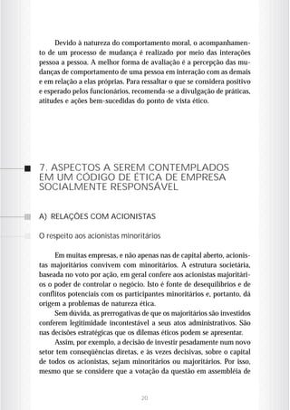 Devido à natureza do comportamento moral, o acompanhamen-
to de um processo de mudança é realizado por meio das interações
pessoa a pessoa. A melhor forma de avaliação é a percepção das mu-
danças de comportamento de uma pessoa em interação com as demais
e em relação a elas próprias. Para ressaltar o que se considera positivo
e esperado pelos funcionários, recomenda-se a divulgação de práticas,
atitudes e ações bem-sucedidas do ponto de vista ético.




7. ASPECTOS A SEREM CONTEMPLADOS
EM UM CÓDIGO DE ÉTICA DE EMPRESA
SOCIALMENTE RESPONSÁVEL

A) RELAÇÕES COM ACIONISTAS

O respeito aos acionistas minoritários

     Em muitas empresas, e não apenas nas de capital aberto, acionis-
tas majoritários convivem com minoritários. A estrutura societária,
baseada no voto por ação, em geral confere aos acionistas majoritári-
os o poder de controlar o negócio. Isto é fonte de desequilíbrios e de
conflitos potenciais com os participantes minoritários e, portanto, dá
origem a problemas de natureza ética.
     Sem dúvida, as prerrogativas de que os majoritários são investidos
conferem legitimidade incontestável a seus atos administrativos. São
nas decisões estratégicas que os dilemas éticos podem se apresentar.
     Assim, por exemplo, a decisão de investir pesadamente num novo
setor tem conseqüências diretas, e às vezes decisivas, sobre o capital
de todos os acionistas, sejam minoritários ou majoritários. Por isso,
mesmo que se considere que a votação da questão em assembléia de


                                  20
 