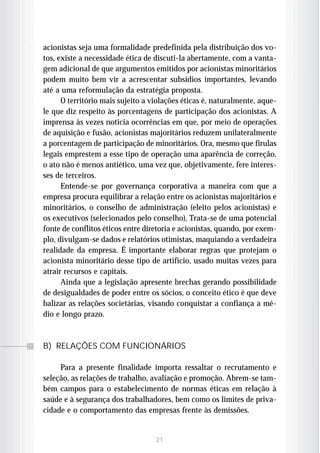 acionistas seja uma formalidade predefinida pela distribuição dos vo-
tos, existe a necessidade ética de discuti-la abertamente, com a vanta-
gem adicional de que argumentos emitidos por acionistas minoritários
podem muito bem vir a acrescentar subsídios importantes, levando
até a uma reformulação da estratégia proposta.
      O território mais sujeito a violações éticas é, naturalmente, aque-
le que diz respeito às porcentagens de participação dos acionistas. A
imprensa às vezes noticia ocorrências em que, por meio de operações
de aquisição e fusão, acionistas majoritários reduzem unilateralmente
a porcentagem de participação de minoritários. Ora, mesmo que firulas
legais emprestem a esse tipo de operação uma aparência de correção,
o ato não é menos antiético, uma vez que, objetivamente, fere interes-
ses de terceiros.
      Entende-se por governança corporativa a maneira com que a
empresa procura equilibrar a relação entre os acionistas majoritários e
minoritários, o conselho de administração (eleito pelos acionistas) e
os executivos (selecionados pelo conselho). Trata-se de uma potencial
fonte de conflitos éticos entre diretoria e acionistas, quando, por exem-
plo, divulgam-se dados e relatórios otimistas, maquiando a verdadeira
realidade da empresa. É importante elaborar regras que protejam o
acionista minoritário desse tipo de artifício, usado muitas vezes para
atrair recursos e capitais.
      Ainda que a legislação apresente brechas gerando possibilidade
de desigualdades de poder entre os sócios, o conceito ético é que deve
balizar as relações societárias, visando conquistar a confiança a mé-
dio e longo prazo.



B) RELAÇÕES COM FUNCIONÁRIOS

     Para a presente finalidade importa ressaltar o recrutamento e
seleção, as relações de trabalho, avaliação e promoção. Abrem-se tam-
bém campos para o estabelecimento de normas éticas em relação à
saúde e à segurança dos trabalhadores, bem como os limites de priva-
cidade e o comportamento das empresas frente às demissões.


                                   21
 