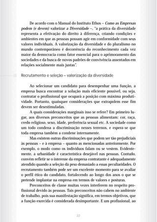 De acordo com o Manual do Instituto Ethos – Como as Empresas
podem (e devem) valorizar a Diversidade –, “a prática da diversidade
representa a efetivação do direito à diferença, criando condições e
ambientes em que as pessoas possam agir em conformidade com seus
valores individuais. A valorização da diversidade e do pluralismo no
mundo contemporâneo é decorrência do reconhecimento cada vez
maior da democracia como fator essencial para o aprimoramento das
sociedades e da busca de novos padrões de convivência assentados em
relações socialmente mais justas”.

Recrutamento e seleção – valorização da diversidade

      Ao selecionar um candidato para desempenhar uma função, a
empresa busca encontrar a solução mais eficiente possível, ou seja,
contratar o profissional que ocupará a posição com máxima produti-
vidade. Portanto, quaisquer considerações que extrapolem esse fim
devem ser desestimuladas.
      A quais considerações marginais isso se refere? Em primeiro lu-
gar, aos diversos preconceitos que as pessoas alimentam: cor, raça,
credo religioso, sexo, idade, preferência sexual etc. A sociedade como
um todo condena a discriminação nesses terrenos, e espera-se que
toda empresa também a condene internamente.
      Mas existem outras discriminações que podem ser tão prejudiciais
às pessoas – e à empresa – quanto as mencionadas anteriormente. Por
exemplo, o modo como os indivíduos falam ou se vestem. Evidente-
mente, a urbanidade é característica desejável nas pessoas. Contudo,
convém refletir se o interesse da empresa contratante é adequadamente
atendido quando a seleção dá peso demasiado a essas peculiaridades. O
recrutamento também pode ser um excelente momento para se avaliar
o perfil ético do candidato, fortalecendo ao longo dos anos o que se
pretende implantar na empresa em termos de valores e posturas.
      Preconceitos de classe muitas vezes interferem no respeito pro-
fissional devido às pessoas. Tais preconceitos não cabem no ambiente
de trabalho, pois sua manifestação significa, em termos objetivos, que
a função exercida é considerada desimportante. E um profissional, ao


                                 22
 