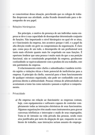 se conscientizar dessa situação, percebendo que os colegas de traba-
lho desprezam sua atividade, acaba ficando desmotivado para o de-
sempenho do seu papel.

Relações hierárquicas

      Em princípio, o motivo da presença de um indivíduo numa em-
presa se deve à sua capacidade de desempenhar determinado conjunto
de funções. Não importando o nível hierárquico no qual ele se situa,
se é funcionário da empresa, isto acontece porque é útil, e o papel da
alta direção reside em gerir os compromissos da organização. É claro
que, como peça de um todo, o desempenho de um profissional será
tanto mais eficiente quanto mais for respeitado em suas funções. É
oportuno lembrar que uma pessoa é muito mais do que a sua posição
funcional, não se constituindo propriedade da empresa, geralmente
confundindo-se equivocadamente com o produto do seu trabalho, este
sim patrimônio da empresa.
      O relacionamento entre chefes e subordinados é também territó-
rio sujeito a violações éticas e fonte potencial de ineficiências para a
empresa. O princípio da chefia, essencial para o bom funcionamento
de qualquer estrutura organizada, não pode ser confundido com um
pretenso direito à arbitrariedade. Pessoas vítimas de arbitrariedades se
acostumam a tomá-las como naturais e passam a replicar o comporta-
mento.

Privacidade

  a) Da empresa em relação ao funcionário: as empresas contam,
     hoje, com equipamentos e softwares capazes de controlar com-
     pletamente todas as interações eletrônicas de seus funcionários.
     Algumas organizações têm usado esses instrumentos para gravar
     conversas telefônicas e interceptar e-mails de seus empregados.
     Trata-se de intrusão na vida privada das pessoas, sendo esses
     atos justificados por meio da alegação de que, enquanto no am-
     biente de trabalho, suas interações seriam assunto do emprega-


                                  23
 