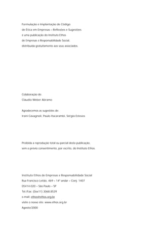 Formulação e Implantação de Código

de Ética em Empresas – Reflexões e Sugestões
é uma publicação do Instituto Ethos

de Empresas e Responsabilidade Social,

distribuída gratuitamente aos seus associados.




Colaboração de:
Cláudio Weber Abramo



Agradecemos as sugestões de:
Irani Cavagnoli, Paulo Itacarambi, Sérgio Esteves




Proibida a reprodução total ou parcial desta publicação,
sem o prévio consentimento, por escrito, do Instituto Ethos.




Instituto Ethos de Empresas e Responsabilidade Social
Rua Francisco Leitão, 469 – 14º andar – Conj. 1407

05414-020 – São Paulo – SP

Tel./Fax: (0xx11) 3068.8539
e-mail: ethos@ethos.org.br

visite o nosso site: www.ethos.org.br

Agosto/2000
 