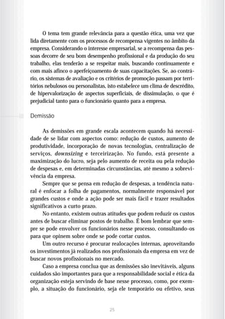O tema tem grande relevância para a questão ética, uma vez que
lida diretamente com os processos de recompensa vigentes no âmbito da
empresa. Considerando o interesse empresarial, se a recompensa das pes-
soas decorre de seu bom desempenho profissional e da produção do seu
trabalho, elas tenderão a se respeitar mais, buscando continuamente e
com mais afinco o aperfeiçoamento de suas capacitações. Se, ao contrá-
rio, os sistemas de avaliação e os critérios de promoção passam por terri-
tórios nebulosos ou personalistas, isto estabelece um clima de descrédito,
de hipervalorização de aspectos superficiais, de dissimulação, o que é
prejudicial tanto para o funcionário quanto para a empresa.

Demissão

      As demissões em grande escala acontecem quando há necessi-
dade de se lidar com aspectos como: redução de custos, aumento de
produtividade, incorporação de novas tecnologias, centralização de
serviços, downsizing e terceirização. No fundo, está presente a
maximização do lucro, seja pelo aumento de receita ou pela redução
de despesas e, em determinadas circunstâncias, até mesmo a sobrevi-
vência da empresa.
      Sempre que se pensa em redução de despesas, a tendência natu-
ral é enfocar a folha de pagamentos, normalmente responsável por
grandes custos e onde a ação pode ser mais fácil e trazer resultados
significativos a curto prazo.
      No entanto, existem outras atitudes que podem reduzir os custos
antes de buscar eliminar postos de trabalho. É bom lembrar que sem-
pre se pode envolver os funcionários nesse processo, consultando-os
para que opinem sobre onde se pode cortar custos.
      Um outro recurso é procurar realocações internas, aproveitando
os investimentos já realizados nos profissionais da empresa em vez de
buscar novos profissionais no mercado.
      Caso a empresa conclua que as demissões são inevitáveis, alguns
cuidados são importantes para que a responsabilidade social e ética da
organização esteja servindo de base nesse processo, como, por exem-
plo, a situação do funcionário, seja ele temporário ou efetivo, seus


                                   25
 