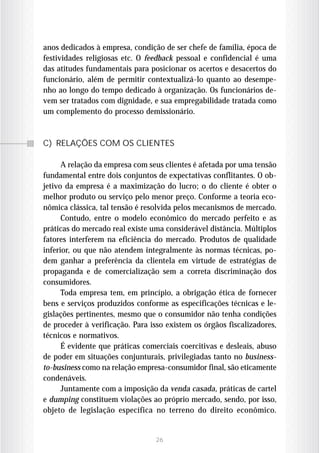anos dedicados à empresa, condição de ser chefe de família, época de
festividades religiosas etc. O feedback pessoal e confidencial é uma
das atitudes fundamentais para posicionar os acertos e desacertos do
funcionário, além de permitir contextualizá-lo quanto ao desempe-
nho ao longo do tempo dedicado à organização. Os funcionários de-
vem ser tratados com dignidade, e sua empregabilidade tratada como
um complemento do processo demissionário.



C) RELAÇÕES COM OS CLIENTES

      A relação da empresa com seus clientes é afetada por uma tensão
fundamental entre dois conjuntos de expectativas conflitantes. O ob-
jetivo da empresa é a maximização do lucro; o do cliente é obter o
melhor produto ou serviço pelo menor preço. Conforme a teoria eco-
nômica clássica, tal tensão é resolvida pelos mecanismos de mercado.
      Contudo, entre o modelo econômico do mercado perfeito e as
práticas do mercado real existe uma considerável distância. Múltiplos
fatores interferem na eficiência do mercado. Produtos de qualidade
inferior, ou que não atendem integralmente às normas técnicas, po-
dem ganhar a preferência da clientela em virtude de estratégias de
propaganda e de comercialização sem a correta discriminação dos
consumidores.
      Toda empresa tem, em princípio, a obrigação ética de fornecer
bens e serviços produzidos conforme as especificações técnicas e le-
gislações pertinentes, mesmo que o consumidor não tenha condições
de proceder à verificação. Para isso existem os órgãos fiscalizadores,
técnicos e normativos.
      É evidente que práticas comerciais coercitivas e desleais, abuso
de poder em situações conjunturais, privilegiadas tanto no business-
to-business como na relação empresa-consumidor final, são eticamente
condenáveis.
      Juntamente com a imposição da venda casada, práticas de cartel
e dumping constituem violações ao próprio mercado, sendo, por isso,
objeto de legislação específica no terreno do direito econômico.


                                 26
 