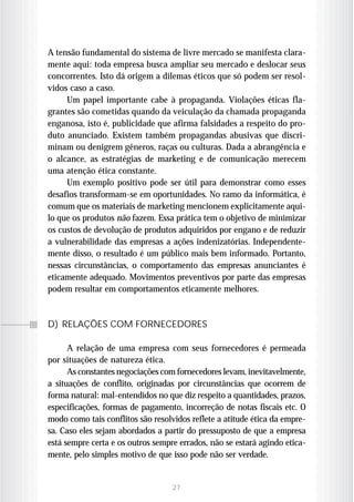 A tensão fundamental do sistema de livre mercado se manifesta clara-
mente aqui: toda empresa busca ampliar seu mercado e deslocar seus
concorrentes. Isto dá origem a dilemas éticos que só podem ser resol-
vidos caso a caso.
     Um papel importante cabe à propaganda. Violações éticas fla-
grantes são cometidas quando da veiculação da chamada propaganda
enganosa, isto é, publicidade que afirma falsidades a respeito do pro-
duto anunciado. Existem também propagandas abusivas que discri-
minam ou denigrem gêneros, raças ou culturas. Dada a abrangência e
o alcance, as estratégias de marketing e de comunicação merecem
uma atenção ética constante.
     Um exemplo positivo pode ser útil para demonstrar como esses
desafios transformam-se em oportunidades. No ramo da informática, é
comum que os materiais de marketing mencionem explicitamente aqui-
lo que os produtos não fazem. Essa prática tem o objetivo de minimizar
os custos de devolução de produtos adquiridos por engano e de reduzir
a vulnerabilidade das empresas a ações indenizatórias. Independente-
mente disso, o resultado é um público mais bem informado. Portanto,
nessas circunstâncias, o comportamento das empresas anunciantes é
eticamente adequado. Movimentos preventivos por parte das empresas
podem resultar em comportamentos eticamente melhores.



D) RELAÇÕES COM FORNECEDORES

      A relação de uma empresa com seus fornecedores é permeada
por situações de natureza ética.
      As constantes negociações com fornecedores levam, inevitavelmente,
a situações de conflito, originadas por circunstâncias que ocorrem de
forma natural: mal-entendidos no que diz respeito a quantidades, prazos,
especificações, formas de pagamento, incorreção de notas fiscais etc. O
modo como tais conflitos são resolvidos reflete a atitude ética da empre-
sa. Caso eles sejam abordados a partir do pressuposto de que a empresa
está sempre certa e os outros sempre errados, não se estará agindo etica-
mente, pelo simples motivo de que isso pode não ser verdade.


                                   27
 