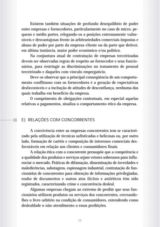 Existem também situações de profundo desequilíbrio de poder
entre empresas e fornecedores, particularmente no caso de micro, pe-
queno e médio portes, relegando-os a posições extremamente vulne-
ráveis e desvantajosas frente às arbitrariedades comerciais impostas e
abuso de poder por parte da empresa-cliente ou da parte que detiver,
em última instância, maior poder econômico e/ou político.
      Na conjuntura atual de contratação de empresas terceirizadas
devem ser observadas regras de respeito ao fornecedor e seus funcio-
nários, para restringir as discriminações no tratamento de pessoal
terceirizado e daqueles com vínculo empregatício.
      Deve-se observar que a principal conseqüência de um comporta-
mento conflituoso com os fornecedores é a geração de expectativas
desfavoráveis e a incitação de atitudes de desconfiança, nenhuma das
quais trabalha em benefício da empresa.
      O cumprimento de obrigações contratuais, em especial aquelas
relativas a pagamentos, sinaliza o comportamento ético da empresa.



E) RELAÇÕES COM CONCORRENTES

      A convivência entre as empresas concorrentes tem se caracteri-
zado pela utilização de técnicas sofisticadas e belicosas ou, por outro
lado, formação de cartéis e composição de interesses comerciais des-
favoráveis em relação aos clientes e consumidores finais.
      A relação ética com o concorrente pressupõe que a competência e
a qualidade dos produtos e serviços sejam vetores soberanos para influ-
enciar o mercado. Práticas de difamação, disseminação de inverdades e
maledicências, sabotagens, espionagem industrial, contratação de fun-
cionários de concorrentes para obtenção de informações privilegiadas,
roubo de documentos e outros atos ilícitos e antiéticos têm sido
registrados, caracterizando crime e concorrência desleal.
      Algumas empresas chegam ao extremo de proibir que seus fun-
cionários utilizem produtos ou serviços dos concorrentes, cerceando-
lhes o livre-arbítrio na condição de consumidores, entendendo como
deslealdade o não-atendimento a essas proibições.


                                  28
 