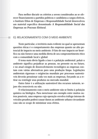 Para melhor discutir os critérios a serem considerados ao se ofe-
recer financiamento a partidos políticos e candidatos a cargos eletivos,
o Instituto Ethos de Empresas e Responsabilidade Social desenvolveu
um material específico denominado A Responsabilidade Social das
Empresas no Processo Eleitoral.



G) RELACIONAMENTO COM O MEIO AMBIENTE

      Neste particular, o território mais evidente no qual se apresentam
questões éticas é o comportamento das empresas quanto ao alto po-
tencial de impacto no meio ambiente. O fato de esse impacto ser bené-
fico ou não fornece uma medida direta de seu comprometimento ético
com a comunidade local e global.
      O tema mais óbvio ligado a isso é a poluição ambiental: poluir o
ambiente significa prejudicar as pessoas, no presente ou no futuro,
e no atual estágio de desenvolvimento tecnológico as empresas con-
tam com várias alternativas para uma produção limpa. Legislações
ambientais rigorosas e exigências mundiais por processos sustentá-
veis deverão pressionar cada vez mais as empresas, forçando-as a re-
tirar ou restringir seus produtos no mercado mundial.
      Outro fator é a utilização sustentável dos recursos naturais, se-
jam eles renováveis ou não.
      O relacionamento com o meio ambiente não se limita à poluição
química ou biológica. Para mencionar um exemplo entre muitos ou-
tros possíveis, uma empresa cuja operação envolva tráfego intenso de
veículos pesados poderá causar danos ao ambiente urbano circundante
caso não se ocupe de minimizar seus efeitos.




                                  30
 