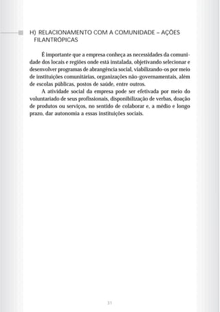H) RELACIONAMENTO COM A COMUNIDADE – AÇÕES
 FILANTRÓPICAS

     É importante que a empresa conheça as necessidades da comuni-
dade dos locais e regiões onde está instalada, objetivando selecionar e
desenvolver programas de abrangência social, viabilizando-os por meio
de instituições comunitárias, organizações não-governamentais, além
de escolas públicas, postos de saúde, entre outros.
     A atividade social da empresa pode ser efetivada por meio do
voluntariado de seus profissionais, disponibilização de verbas, doação
de produtos ou serviços, no sentido de colaborar e, a médio e longo
prazo, dar autonomia a essas instituições sociais.




                                  31
 