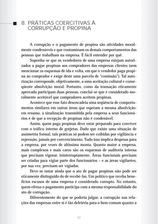 8. PRÁTICAS COERCITIVAS À
   CORRUPÇÃO E PROPINA

      A corrupção e o pagamento de propina são atividades moral-
mente condenáveis e que contaminam os demais comportamentos das
pessoas que trabalham na empresa. É fácil entender por quê.
      Suponha-se que os vendedores de uma empresa estejam autori-
zados a pagar propinas aos compradores das empresas clientes (sem
mencionar os esquemas de ida e volta, em que o vendedor paga propi-
na ao comprador e exige deste uma parcela de “comissão”). Tal auto-
rização corresponde, objetivamente, a uma aceitação cultural e conse-
qüente absolvição moral. Portanto, como da transação eticamente
aprovada participam duas pessoas, conclui-se que é considerado mo-
ralmente aceitável que compradores aceitem propinas.
      Acontece que esse fato desencadeia uma seqüência de comporta-
mentos similares em outras áreas que esperam a mesma absolvição:
em resumo, a sinalização transmitida pela empresa a seus funcioná-
rios é de que a recepção de propinas não é condenável.
      Assim, quem paga propinas deve estar preparado para conviver
com o tráfico interno de gorjetas. Dado que existe uma situação de
assimetria formal, tais práticas só podem ser coibidas por vigilância e
repressão, jamais por convencimento. Tudo isso implica despesas para
a empresa, por vezes de altíssima monta. Quanto maior a empresa,
mais complexos e mais caros são os esquemas de auditoria interna
que precisam vigorar, ininterruptamente. Áreas funcionais precisam
ser criadas para vigiar parte dos funcionários – e as áreas vigilantes,
por sua vez, precisam ser vigiadas.
      Deve-se notar ainda que o ato de pagar propinas não pode ser
eticamente distinguido do de recebê-las. Um político que receba bene-
fícios escusos de uma empresa é considerado corrupto. No entanto,
quem efetua o pagamento participa com a mesma responsabilidade do
ato de corrupção.
      Diferentemente do que se poderia julgar, a corrupção nas rela-
ções das empresas entre si é tão deletéria para o bem comum quanto a


                                  32
 