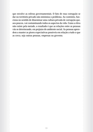 que envolve as esferas governamentais. O fato de essa corrupção se
dar no território privado não minimiza o problema. Ao contrário, fun-
ciona no sentido de disseminar uma cultura privada de corrupção que,
aos poucos, vai contaminando todos os aspectos da vida. Como a ética
não existe pela metade, o resultado é que as relações entre as pessoas
vão se deteriorando, em prejuízo do ambiente social. As pessoas apren-
dem a manter as piores expectativas possíveis em relação a tudo o que
as cerca, seja outras pessoas, empresas ou governo.




                                 33
 