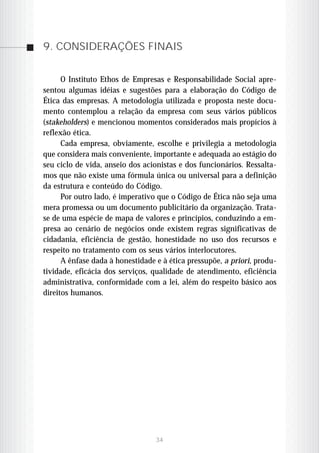 9. CONSIDERAÇÕES FINAIS


      O Instituto Ethos de Empresas e Responsabilidade Social apre-
sentou algumas idéias e sugestões para a elaboração do Código de
Ética das empresas. A metodologia utilizada e proposta neste docu-
mento contemplou a relação da empresa com seus vários públicos
(stakeholders) e mencionou momentos considerados mais propícios à
reflexão ética.
      Cada empresa, obviamente, escolhe e privilegia a metodologia
que considera mais conveniente, importante e adequada ao estágio do
seu ciclo de vida, anseio dos acionistas e dos funcionários. Ressalta-
mos que não existe uma fórmula única ou universal para a definição
da estrutura e conteúdo do Código.
      Por outro lado, é imperativo que o Código de Ética não seja uma
mera promessa ou um documento publicitário da organização. Trata-
se de uma espécie de mapa de valores e princípios, conduzindo a em-
presa ao cenário de negócios onde existem regras significativas de
cidadania, eficiência de gestão, honestidade no uso dos recursos e
respeito no tratamento com os seus vários interlocutores.
      A ênfase dada à honestidade e à ética pressupõe, a priori, produ-
tividade, eficácia dos serviços, qualidade de atendimento, eficiência
administrativa, conformidade com a lei, além do respeito básico aos
direitos humanos.




                                  34
 
