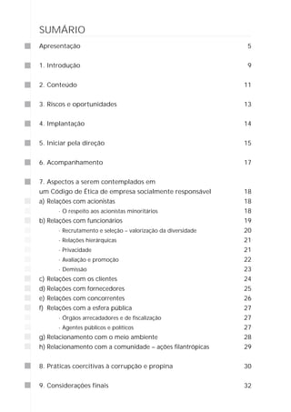 SUMÁRIO
Apresentação                                                   5


1. Introdução                                                  9


2. Conteúdo                                                   11


3. Riscos e oportunidades                                     13


4. Implantação                                                14


5. Iniciar pela direção                                       15


6. Acompanhamento                                             17


7. Aspectos a serem contemplados em
um Código de Ética de empresa socialmente responsável         18
a) Relações com acionistas                                    18
      · O respeito aos acionistas minoritários                18
b) Relações com funcionários                                  19
      · Recrutamento e seleção – valorização da diversidade   20
      · Relações hierárquicas                                 21
      · Privacidade                                           21
      · Avaliação e promoção                                  22
      · Demissão                                              23
c) Relações com os clientes                                   24
d) Relações com fornecedores                                  25
e) Relações com concorrentes                                  26
f) Relações com a esfera pública                              27
      · Órgãos arrecadadores e de fiscalização                27
      · Agentes públicos e políticos                          27
g) Relacionamento com o meio ambiente                         28
h) Relacionamento com a comunidade – ações filantrópicas      29


8. Práticas coercitivas à corrupção e propina                 30


9. Considerações finais                                       32
 