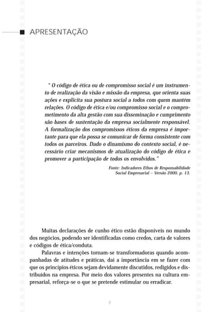 APRESENTAÇÃO




       “ O código de ética ou de compromisso social é um instrumen-
      to de realização da visão e missão da empresa, que orienta suas
      ações e explicita sua postura social a todos com quem mantém
      relações. O código de ética e/ou compromisso social e o compro-
      metimento da alta gestão com sua disseminação e cumprimento
      são bases de sustentação da empresa socialmente responsável.
      A formalização dos compromissos éticos da empresa é impor-
      tante para que ela possa se comunicar de forma consistente com
      todos os parceiros. Dado o dinamismo do contexto social, é ne-
      cessário criar mecanismos de atualização do código de ética e
      promover a participação de todos os envolvidos.”
                                  Fonte: Indicadores Ethos de Responsabilidade
                                     Social Empresarial – Versão 2000, p. 13.




      Muitas declarações de cunho ético estão disponíveis no mundo
dos negócios, podendo ser identificadas como credos, carta de valores
e códigos de ética/conduta.
      Palavras e intenções tornam-se transformadoras quando acom-
panhadas de atitudes e práticas, daí a importância em se fazer com
que os princípios éticos sejam devidamente discutidos, redigidos e dis-
tribuídos na empresa. Por meio dos valores presentes na cultura em-
presarial, reforça-se o que se pretende estimular ou erradicar.


                                  7
 