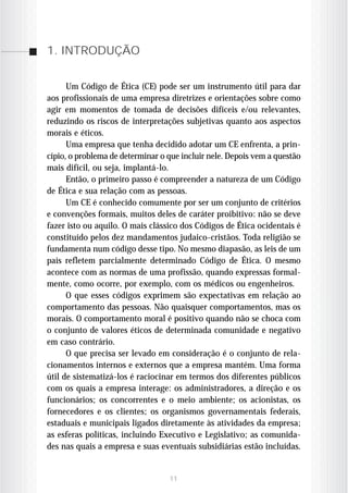 1. INTRODUÇÃO


      Um Código de Ética (CE) pode ser um instrumento útil para dar
aos profissionais de uma empresa diretrizes e orientações sobre como
agir em momentos de tomada de decisões difíceis e/ou relevantes,
reduzindo os riscos de interpretações subjetivas quanto aos aspectos
morais e éticos.
      Uma empresa que tenha decidido adotar um CE enfrenta, a prin-
cípio, o problema de determinar o que incluir nele. Depois vem a questão
mais difícil, ou seja, implantá-lo.
      Então, o primeiro passo é compreender a natureza de um Código
de Ética e sua relação com as pessoas.
      Um CE é conhecido comumente por ser um conjunto de critérios
e convenções formais, muitos deles de caráter proibitivo: não se deve
fazer isto ou aquilo. O mais clássico dos Códigos de Ética ocidentais é
constituído pelos dez mandamentos judaico-cristãos. Toda religião se
fundamenta num código desse tipo. No mesmo diapasão, as leis de um
país refletem parcialmente determinado Código de Ética. O mesmo
acontece com as normas de uma profissão, quando expressas formal-
mente, como ocorre, por exemplo, com os médicos ou engenheiros.
      O que esses códigos exprimem são expectativas em relação ao
comportamento das pessoas. Não quaisquer comportamentos, mas os
morais. O comportamento moral é positivo quando não se choca com
o conjunto de valores éticos de determinada comunidade e negativo
em caso contrário.
      O que precisa ser levado em consideração é o conjunto de rela-
cionamentos internos e externos que a empresa mantém. Uma forma
útil de sistematizá-los é raciocinar em termos dos diferentes públicos
com os quais a empresa interage: os administradores, a direção e os
funcionários; os concorrentes e o meio ambiente; os acionistas, os
fornecedores e os clientes; os organismos governamentais federais,
estaduais e municipais ligados diretamente às atividades da empresa;
as esferas políticas, incluindo Executivo e Legislativo; as comunida-
des nas quais a empresa e suas eventuais subsidiárias estão incluídas.


                                  11
 