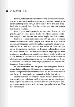 2. CONTEÚDO


     Embora, historicamente, tenha havido na filosofia diferentes con-
cepções a respeito da motivação para o comportamento ético, uma
das mais abrangentes e claras, relacionadas ao dever, deriva do filóso-
fo alemão Immanuel Kant: “Não faça aquilo que você não gostaria
que fizessem consigo”.
     Cada empresa tem suas peculiaridades a partir de sua atividade
principal, porém o nosso grande desafio ético é fazer com que o traba-
lho “enriqueça” o ser humano num sentido amplo, além do financeiro.
     Coerência e consciência constantes entre princípios e atitudes
são metas ambiciosas a serem conquistadas. Assim, por exemplo, uma
empresa voltada para a área intelectual e que, portanto, não gera mer-
cadorias físicas, não teria nenhuma dificuldade em fazer com que
no seu CE constassem exortações em defesa da ecologia. Estas cabem
no caso de produtos cuja linha de processamento traga impactos sobre
a saúde dos trabalhadores, a atmosfera, os rios, os lençóis freáticos ou
o local da fábrica. Em determinadas circunstâncias, enfatizar aspectos
alheios ao empreendimento pode dar margens a interpretações de que
o documento foi elaborado de forma propagandista, ou, em casos ex-
tremos, de forma antiética.
     Se uma empresa tem forte atuação na transformação de matérias-
primas, faria sentido que o CE exprimisse preocupação com o meio am-
biente, o compromisso com a minimização do uso dos recursos naturais e
suas formas de compensação ou recomposição do local de origem.
     Já as relações com funcionários, desde o processo de contratação,
desenvolvimento profissional, saúde e segurança até o comportamen-
to da empresa nas demissões, são constantes em toda empresa, inde-
pendentemente do tamanho e da natureza, esperando-se que um CE as
mencione sempre.




                                  13
 