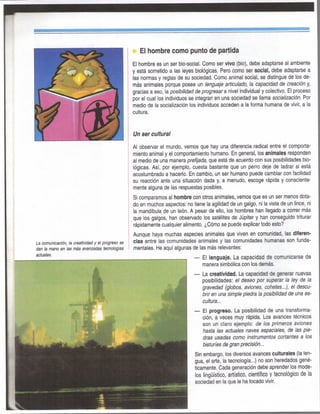 Ei hombre como punto de partida
El hombre es un ser bio-social. Como ser vivo (bio), debe adaptarse ai ambiente
y está sometido a las leyes biológicas. Pero como ser social, debe adaptarse a
las nonnas y reglas de su sociedad. Como animal social, se distingue de los de-
más animales porque posee un lenguaje articulado, la capacidad de creación y,
gracias a eso, la posibilidad de progresara nivel individual y colectivo. El proceso
por el cual ios individuos se integran en una sociedad se llama socialización. Por
medio de la socialización los individuos acceden a la forma humana de vivir, a la
cultura.
Un ser cultural
Al observar el mundo, vemos que hay una diferencia radical entre el comporta-
miento animal y el comportamiento humano. En general, los animales responden
al medio de una manera prefijada, que está de acuerdo con sus posibilidades bio-
lógicas. Así, por ejemplo, cuesta bastante que un perro deje de ladrar si está
acostumbrado a hacerlo, En cambio, un ser humano puede cambiar con facilidad
su reacción ante una situación dada y, a menudo, escoge rápida y consciente-
mente alguna de las respuestas posibles.
Si comparamos al hombre con otros animales, vemos que es un ser menos dota-
do en muchos aspectos: no tiene la agilidad de un galgo, ni la vista de un lince, ni
la mandíbula de un león. A pesar de ello, los hombres han llegado a correr más
que los galgos, han observado los satélites de Júpiter y han conseguido triturar
rápidamente cualquier alimento. ¿Cómo se puede explicar todo esto?
Aunque haya muchas especies animales que viven en comunidad, las diferen-
cias entre las comunidades animales y las comunidades humanas son funda-
mentales. He aquí algunas de las más relevantes:
— El lenguaje. La capacidad de comunicarse de
manera simbólica con los demás.
— La creatividad. La capacidad de generar nuevas
posibilidades: el deseo por superar la ley de la
gravedad (globos, aviones, cohetes...), el descu-
brir en una simple piedra la posibilidad de una es-
cultura...
— El progreso. La posibilidad de una transforma-
ción, a veces muy rápida. Los avances técnicos
son un claro ejemplo: de los primeros aviones
hasta las actuales naves espaciales, de las pie-
dras usadas como instrumentos cortantes a los
bisturíes de gran precisión...
Sin embargo, los diversos avances culturales (la len-
gua, el arte, la tecnología...) no son heredados gené-
ticamente. Cada generación debe aprender los mode-
los lingüístico, artístico, científico y tecnológico de la
sociedad en la que le ha tocado vivir.
 