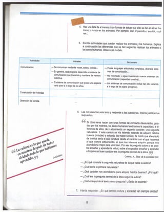 ^ 4. Haz una lista de al menos cinco fomias de actuar que sólo se dan en el ser hu-
mano y nunca en los animales. Por ejemplo: leer el periódico, escribir, coci-
nar...
5. Escribe actividades que pueden realizar los animales y los humanos. Explica
a continuación las diferencias que se dan según las realicen los animales o
los seres humanos. Observa el modelo.
AOMdadK Animales Serhumano
Comunicación — Se comunican mediante voces, saltos, colores...
— En general, cada especie desarrolla un sistema de
comunicación que transmite y mantiene de manera
instintiva.
— Posee lenguajes articulados complejos, diversos siste-
mas de comunicación...
— Ha inventado y sigue inventando nuevos sistemas de
comunicación (capacidad creativa)...
— El sistema de comunicación que posee una especie
varía poco a lo largo de los años.
— Los sistemas de comunicación verbal han ido variando
a lo largo de ios siglos (progreso).
Construcción de viviendas ...
Obtención de comida ...
6. Lee con atención este texto y responde a las cuestiones. Intenta justificar tus
respuestas.
Si otros seres nacen con unas formas de conducta clausuradas, guia-
das por los instintos, los seres humanos tendríamos la capacidad, a di-
ferencia de ellos, de ir adquiriendo un segundo carácter, una segunda
naturaleza. Y este cambio se iría tejiendo tratando de adquirir hábitos
buenos (virtudes) y evitando los malos (vicios), de modo que el espacio
de la ética sería el que conduce desde el carácter con el que nacemos
al que vamos adquiriendo, al que nos interesa adquirir porque nos
acondiciona mejor para vivir bien. Por eso la pregunta sobre si es posi-
ble enseñar y aprender la virtud, sobre si es posible enseñar y aprender
a forjarse un buen carácter era la pregunta central de la ética.
Cortina, A., Ética de ta sociedad civil.
— ¿En qué consiste la segunda naturaleza de la que habla la autora?
— ¿Cuál sería la primera naturaleza?
— ¿Qué carácter nos acondiciona para adquirir hábitos buenos? ¿Por qué?
— ¿Cuál era la pregunta central de la ética según la autora?
— ¿Cómo responde el texto a esta pregunta? ¿Estás de acuerdo?
7. Intenta re^jwJer ¿En qi« sentido cultura y sociedad van siempre unidas?
8
 