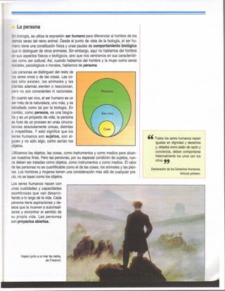 La persona
E" bilogía, se utiliza la expresión ser humarío para diferenciar al hombre de los
zsmás seres del reino animal. Desde el punto de vista de la biología, el ser hu-
mano tiene una constitución física y unas pautas de comportamiento biológico
lo distinguen de otros animales. Sin embargo, aquí no hablamos del hombre
i" sus aspectos físicos o biológicos, sino que nos centramos en sus característi-
c a como ser cultural. Así, cuando hablamos del hombre y la mujer como seres
sociales, psicológicos o morales, hablamos de persona.
_as personas se distinguen del resto de
33 seres vivos y de las cosas. Las co-
sas sólo existen, los animales y las
plantas además sienten o reaccionan,
pero no son conscientes ni racionales.
En cuanto ser vivo, el ser humano es un
ser más de la naturaleza, uno más, y es
estudiado como tal por la biología. En
cambio, como persona, es una biogra-
fía y es un proyecto de vida; la persona
es fruto de un proceso en unas circuns-
tancias absolutamente únicas, distintas
e irrepetibles. Y esto significa que los
seres humanos son sujetos, son al-
guien y no sólo algo, como serían los
objetos.
Utilizamos los objetos, las cosas, como instrumentos y como medios para alcan-
zar nuestros fines. Pero las personas, por su especial condición de sujetos, nun-
ca deben ser tratadas como objetos, como instrumentos o como medios. El valor
de las personas no es cuantificable como el de las cosas, los animales y las plan-
tas. Los hombres y mujeres tienen una consideración más allá de cualquier pre-
cio, no se tasan como los objetos.
Los seres humanos nacen con
unas cualidades y capacidades
asombrosas que van desarro-
llando a lo largo de la vida. Cada
persona tiene aspiraciones y de-
seos que la mueven a autorreali-
zarse y encontrar el sentido de
su propia vida. Las personas
son proyectos abiertos.
Todos los seres humanos nacen
iguales en dignidad y derechos
y, dotados como están de razón y
conciencia, deben comportarse
fraternalmente los unos con los
otros.
Declaración de los Derechos Humanos.
Artículo primero.
Viajero junto a un mar de niebla,
de Friedrich.
 