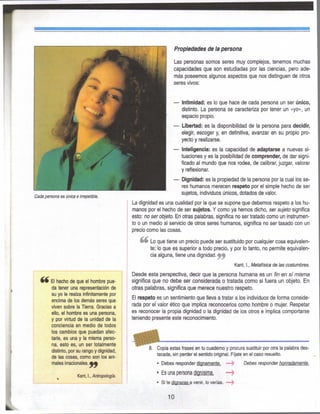 Cada persona es única e in-epetible.
El hecho de que el hombre pue-
da tener una representación de
su yo le realza infinitamente por
encima de los demás seres que
viven sobre la Tierra. Gracias a
ello, el hombre es una persona,
y por virtud de la unidad de la
conciencia en medio de todos
los cambios que puedan afec-
tarle, es una y la misma perso-
na, esto es, un ser totalmente
distinto, por su rango y dignidad,
de las cosas, como son los ani-
males irracionales.^^
Kant, I., Antropología.
Propiedades de la persona
Las personas somos seres muy complejos, tenemos muchas
capacidades que son estudiadas por las ciencias, pero ade-
más poseemos algunos aspectos que nos distinguen de otros
seres vivos:
— Intimidad: es lo que hace de cada persona un ser único,
distinto. La persona se caracteriza por tener un «yo», un
espacio propio.
— Libertad: es la disponibilidad de la persona para decidir,
elegir, escoger y, en definitiva, avanzar en su propio pro-
yecto y realizarse.
— Inteligencia: es la capacidad de adaptarse a nuevas si-
tuaciones y es la posibilidad de comprender, de dar signi-
ficado al mundo que nos rodea, de calibrar, juzgar, valorar
y reflexionar.
— Dignidad: es la propiedad de la persona por la cual los se-
res humanos merecen respeto por el simple hecho de ser
sujetos, individuos únicos, dotados de valor.
La dignidad es una cualidad por la que se supone que debemos respeto a los hu-
manos por el hecho de ser sujetos. Y como ya hemos dicho, ser sujeto significa
esto: no ser objeto. En otras palabras, significa no ser tratado como un instrumen-
to o un medio al servicio de otros seres humanos, significa no ser tasado con un
precio como las cosas.
Lo que tiene un precio puede ser sustituido por cualquier cosa equivalen-
te; lo que es superior a todo precio, y por lo tanto, no permite equivalen-
cia alguna, tiene una dignidad, f ^
Kant, I., Metafísica de las costumbres.
Desde esta perspectiva, decir que la persona humana es un fin en sí misma
significa que no debe ser considerada o tratada como si fuera un objeto. En
otras palabras, significa que merece nuestro respeto.
El respeto es un sentimiento que lleva a tratar a los individuos de forma conside-
rada por el valor ético que implica reconocerlos como hombre o mujer. Respetar
es reconocer la propia dignidad o la dignidad de los otros e implica comportarse
teniendo presente este reconocimiento.
8. Copia estas frases en tu cuaderno y procura sustituir por otra la palabra des-
tacada, sin perder el sentido original. Fíjate en el caso resuelto.
• Debes responder dignamente. —> Debes responder honradamente.
• Es una persona dignísima.
• Si te dignaras a venir, lo verías. — ^
10
 