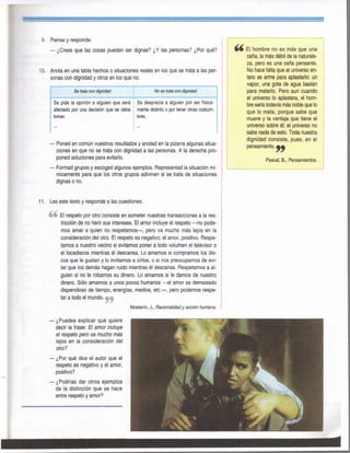 9. Piensa y responde:
— ¿Crees que las cosas pueden ser dignas? ¿Y las personas? ¿Por qué?
10. Anota en una tabla hechos o situaciones reales en los que se trata a las per-
sonas con dignidad y otros en los que no.
Se trata con é^Maá Nosetrtí^amáffvdad
Se pide la opinión a alguien que será
afectado por una decisión que se debe
toniar.
Se desprecia a alguien por ser física-
mente distinto 0 por tener otras costum-
bres.
• Poned en común vuestros resultados y anotad en la pizarra algunas situa-
ciones en que no se trata con dignidad a las personas. A la derecha pro-
poned soluciones para evitarlo.
• Formad grupos y escoged algunos ejemplos. Representad la situación mí-
micamente para que los otros grupos adivinen si se trata de situaciones
dignas o no.
^4 El hombre no es más que una
caña, la más débil de la naturale-
za, pero es una caña pensante.
No hace falta que el universo en-
tero se arme para aplastarlo: un
vapor, una gota de agua bastan
para matarlo. Pero aun cuando
el universo lo aplastara, el hom-
bre sería todavía más noble que lo
que lo mata, porque sabe que
muere y la ventaja que tiene el
universo sobre él; el universo no
sabe nada de esto. Toda nuestra
dignidad consiste, pues, en el
pensamiento.^^
Pascal, B., Pensamientos.
11. Lee este texto y responde a las cuestiones.
éé El respeto por otro consiste en someter nuestras transacciones a la res-
tricción de no herir sus intereses. El amor incluye el respeto —no pode-
mos amar a quien no respetamos—, pero va mucho más lejos en la
consideración del otro. El respeto es negativo; el amor, positivo. Respe-
tamos a nuestro vecino si evitamos poner a todo volumen el televisor o
el tocadiscos mientras él descansa. Lo amamos si compramos los dis-
cos que le gustan y lo invitamos a oírlos, o si nos preocupamos de evi-
tar que los demás hagan ruido mientras él descansa. Respetamos a al-
guien si no le robamos su dinero. Lo amamos si le damos de nuestro
dinero. Sólo amamos a unos pocos humanos —el amor es demasiado
dispendioso de tiempo, energías, medios, etc.—, pero podemos respe-
tar a todo el mundo.
Mosterín, J., Racionalidad y acción tiumana.
— ¿Puedes explicar qué quiere
decir la frase: El amor incluye
el respeto pero va mucho más
lejos en la consideración del
otro?
— ¿Por qué dice el autor que el
respeto es negativo y el amor,
positivo?
— ¿Podrías dar otros ejemplos
de la distinción que se hace
entre respeto y amor?
 