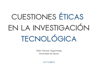CUESTIONES ÉTICAS 
EN LA INVESTIGACIÓN 
TECNOLÓGICA 
Pablo Garaizar Sagarminaga 
Universidad de Deusto 
21/11/2013 
 